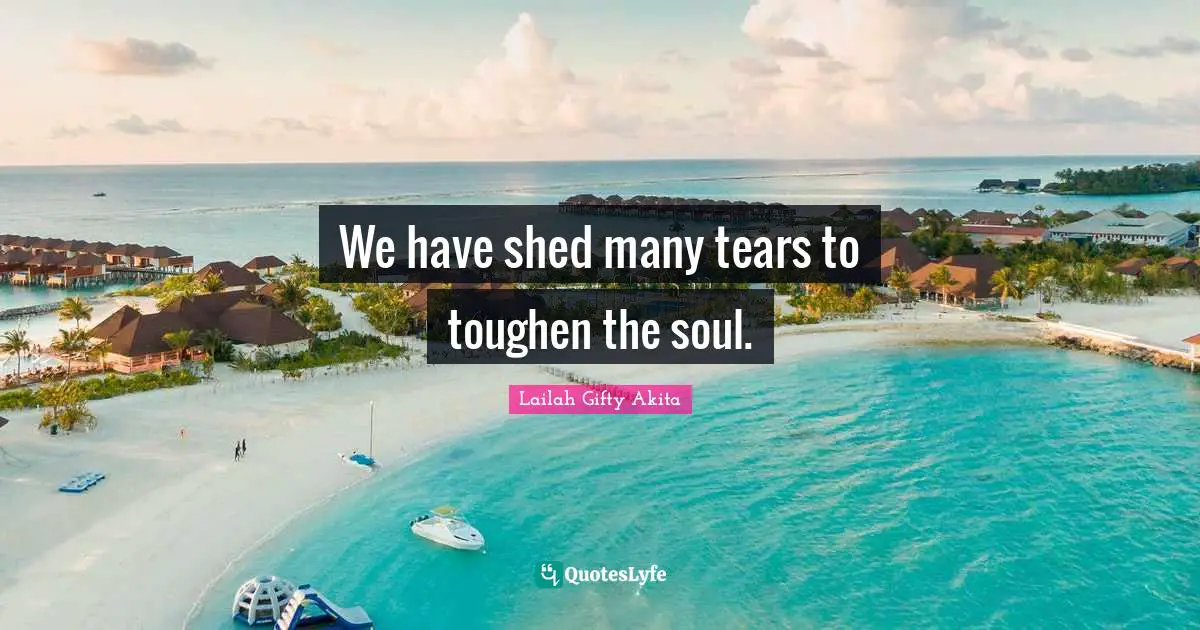 We have shed many tears to toughen the soul.