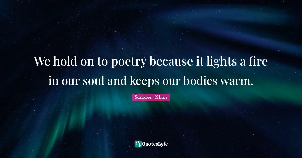 We hold on to poetry because it lights a fire in our soul and keeps our bodies warm.