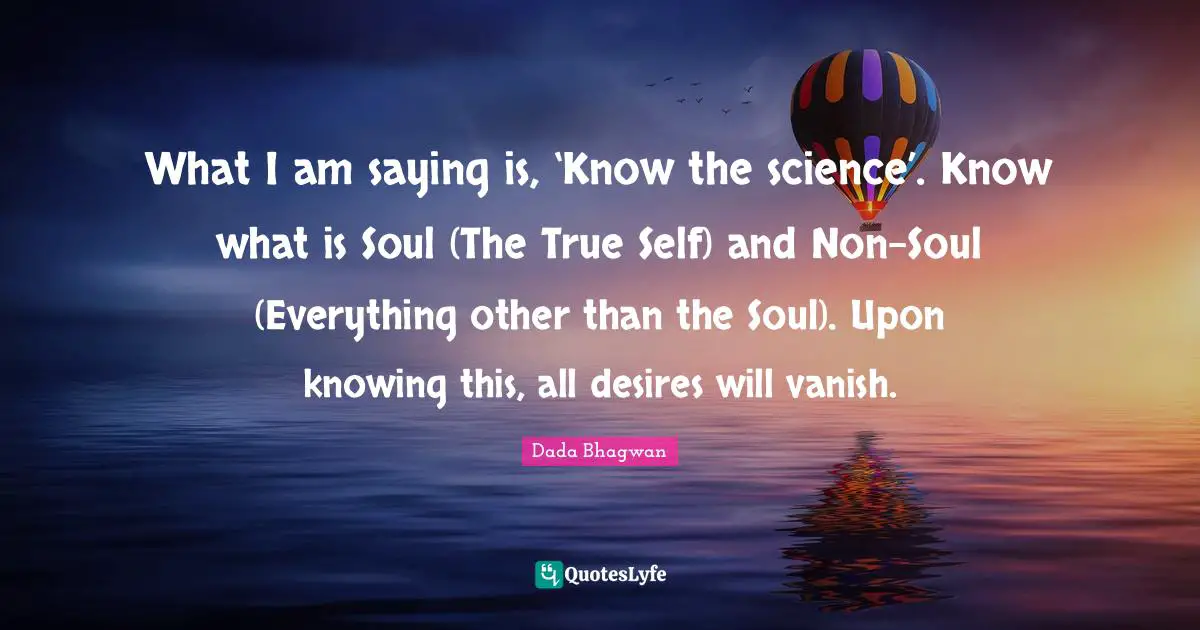 What I am saying is, ‘Know the science’. Know what is Soul (The True Self) and Non-Soul (Everything other than the Soul). Upon knowing this, all desires will vanish.