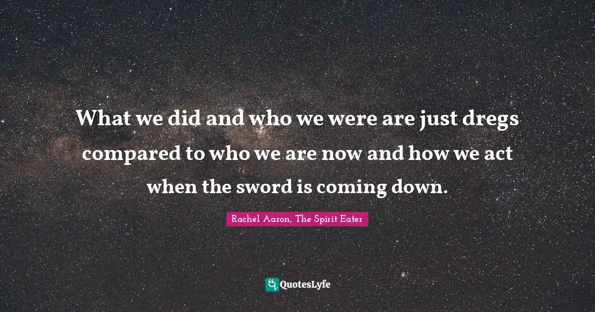 What we did and who we were are just dregs compared to who we are now and how we act when the sword is coming down.