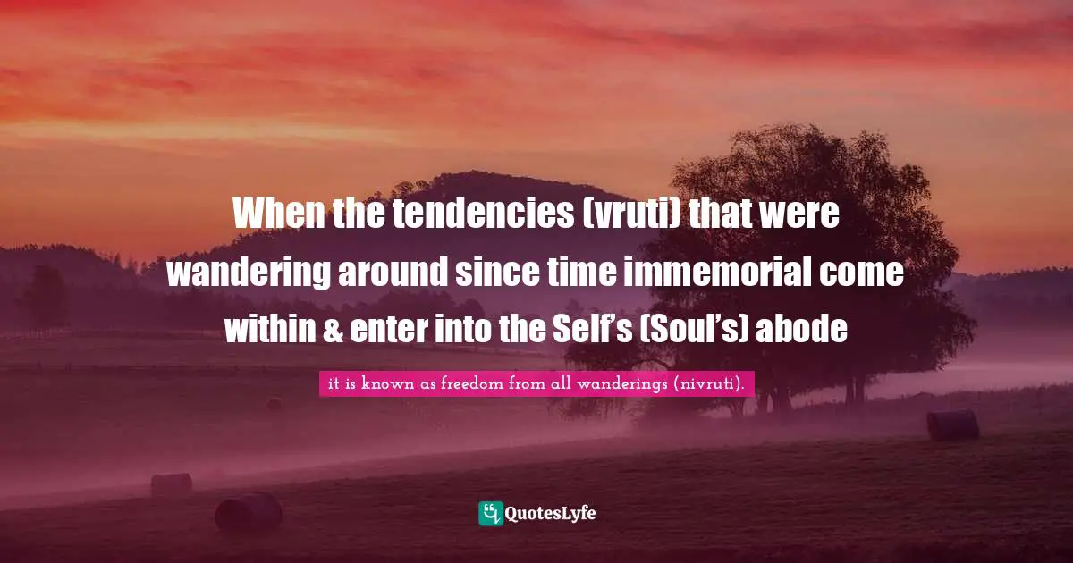When the tendencies (vruti) that were wandering around since time immemorial come within & enter into the Self’s (Soul’s) abode