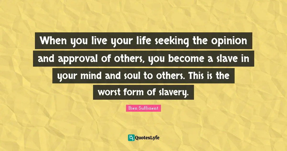 When you live your life seeking the opinion and approval of others, you become a slave in your mind and soul to others. This is the worst form of slavery.
