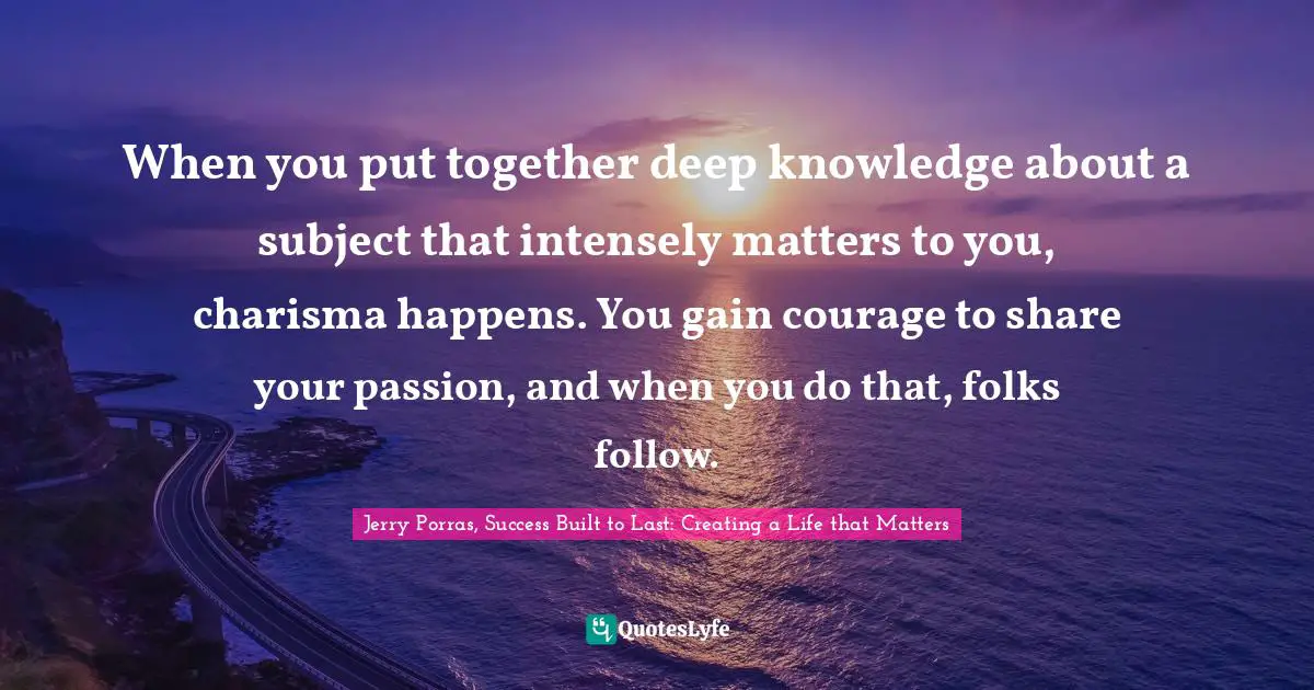 When you put together deep knowledge about a subject that intensely matters to you, charisma happens. You gain courage to share your passion, and when you do that, folks follow.