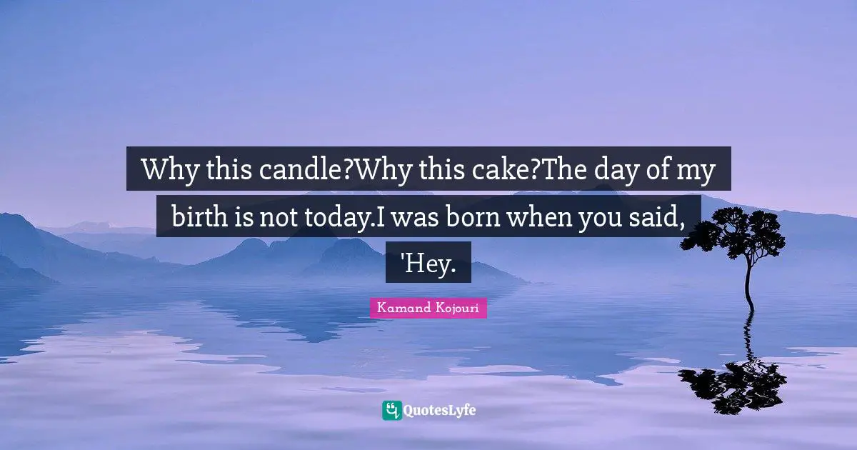 Kamand Kojouri Quotes: Why this candle?Why this cake?The day of my birth is not today.I was born when you said, 'Hey.