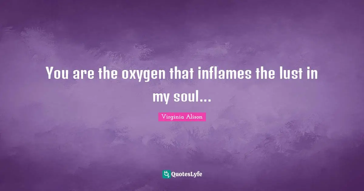 You are the oxygen that inflames the lust in my soul...