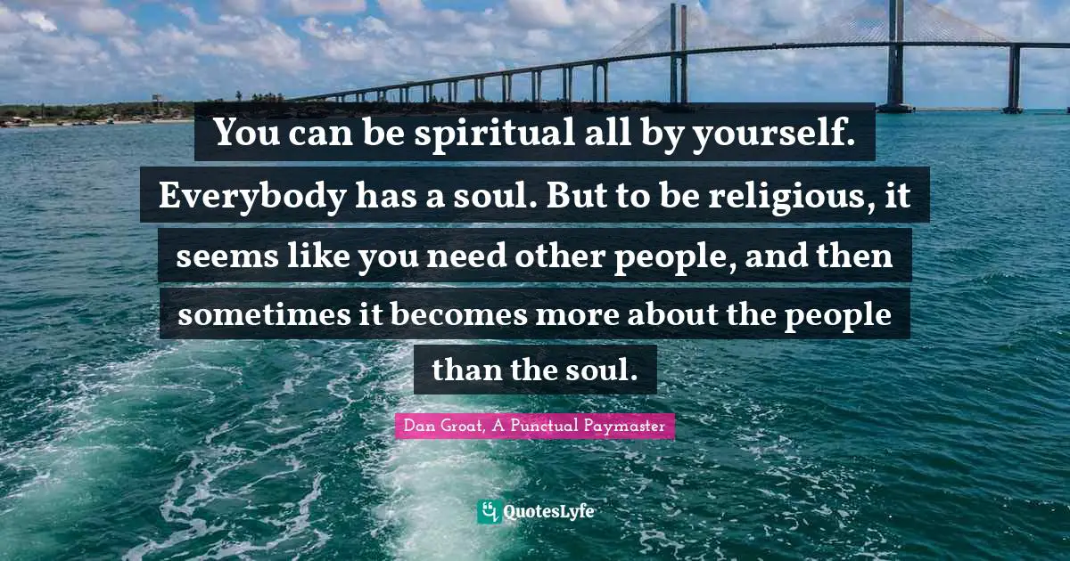 You can be spiritual all by yourself. Everybody has a soul. But to be religious, it seems like you need other people, and then sometimes it becomes more about the people than the soul.