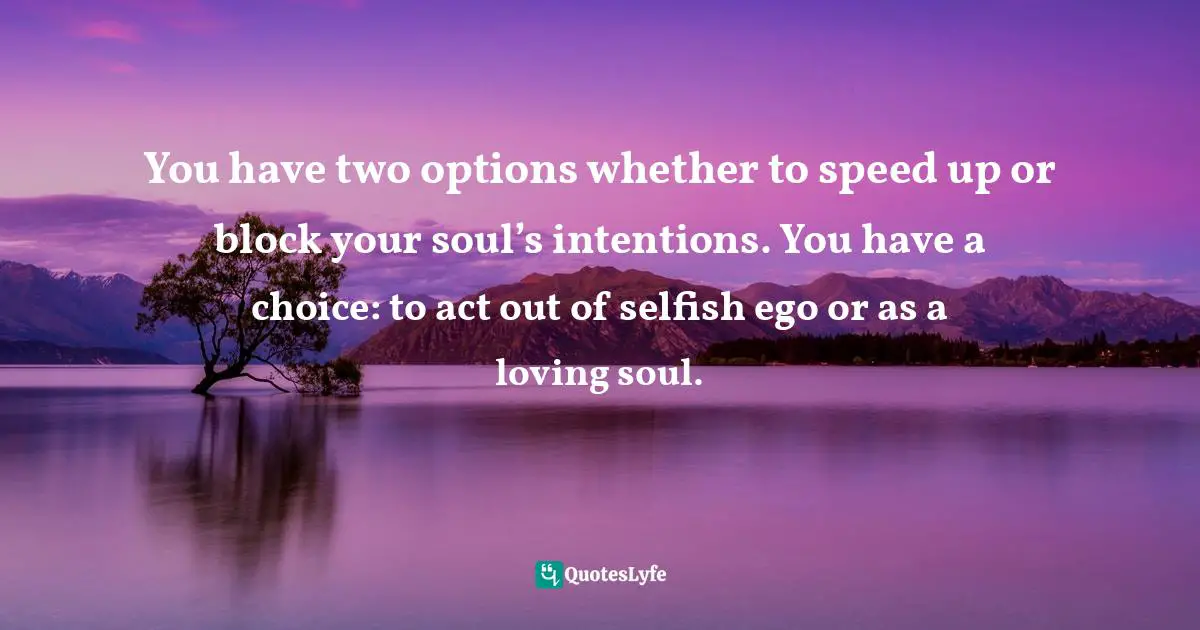 You have two options whether to speed up or block your soul’s intentions. You have a choice: to act out of selfish ego or as a loving soul.