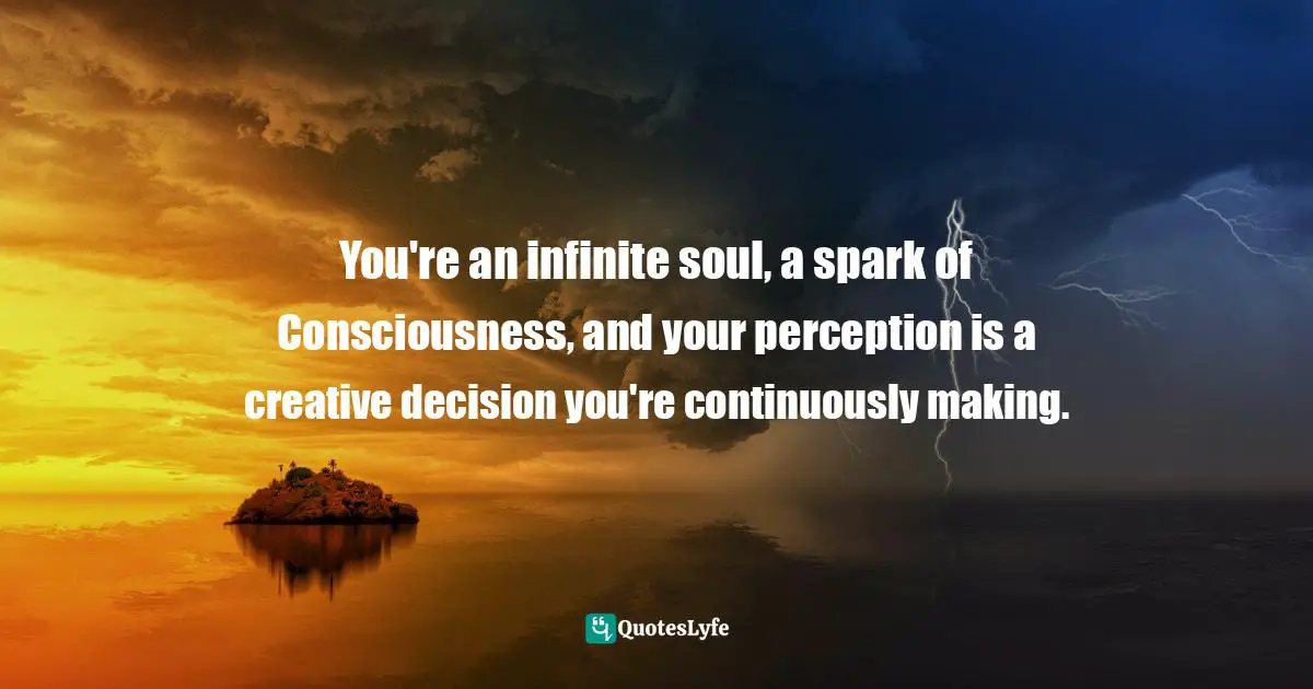 You're an infinite soul, a spark of Consciousness, and your perception is a creative decision you're continuously making.