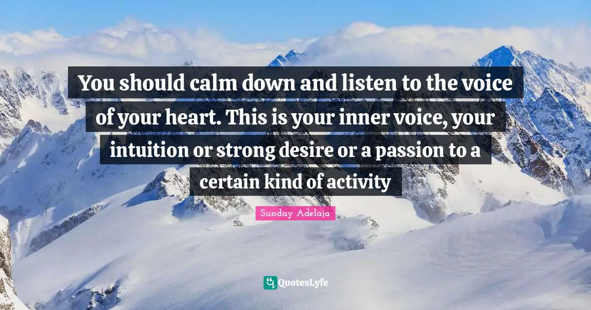 You should calm down and listen to the voice of your heart. This is your inner voice, your intuition or strong desire or a passion to a certain kind of activity