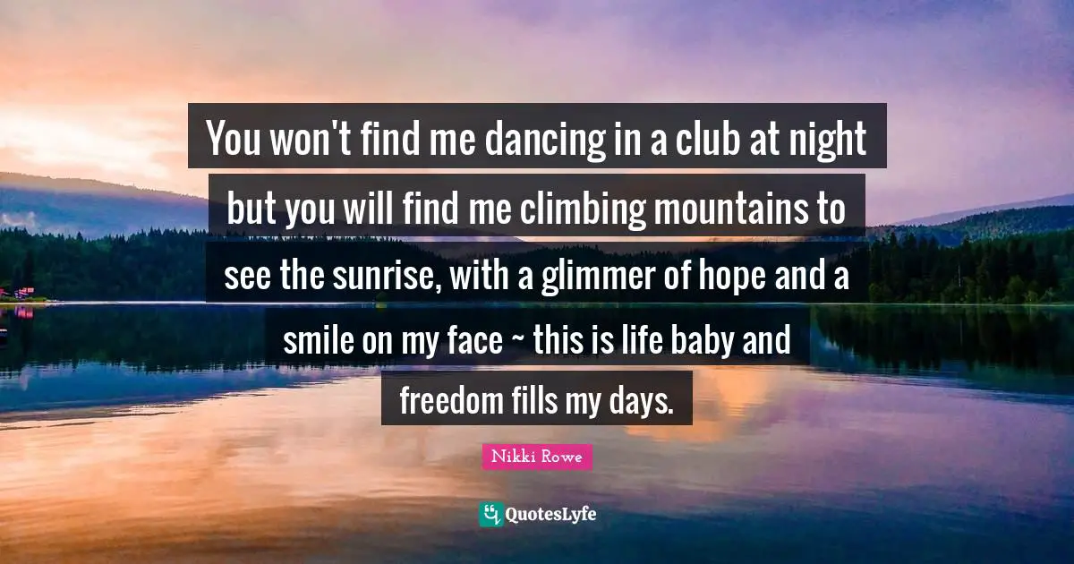 Free Spirit Quotes: "You won't find me dancing in a club at night but you will find me climbing mountains to see the sunrise, with a glimmer of hope and a smile on my face ~ this is life baby and freedom fills my days."