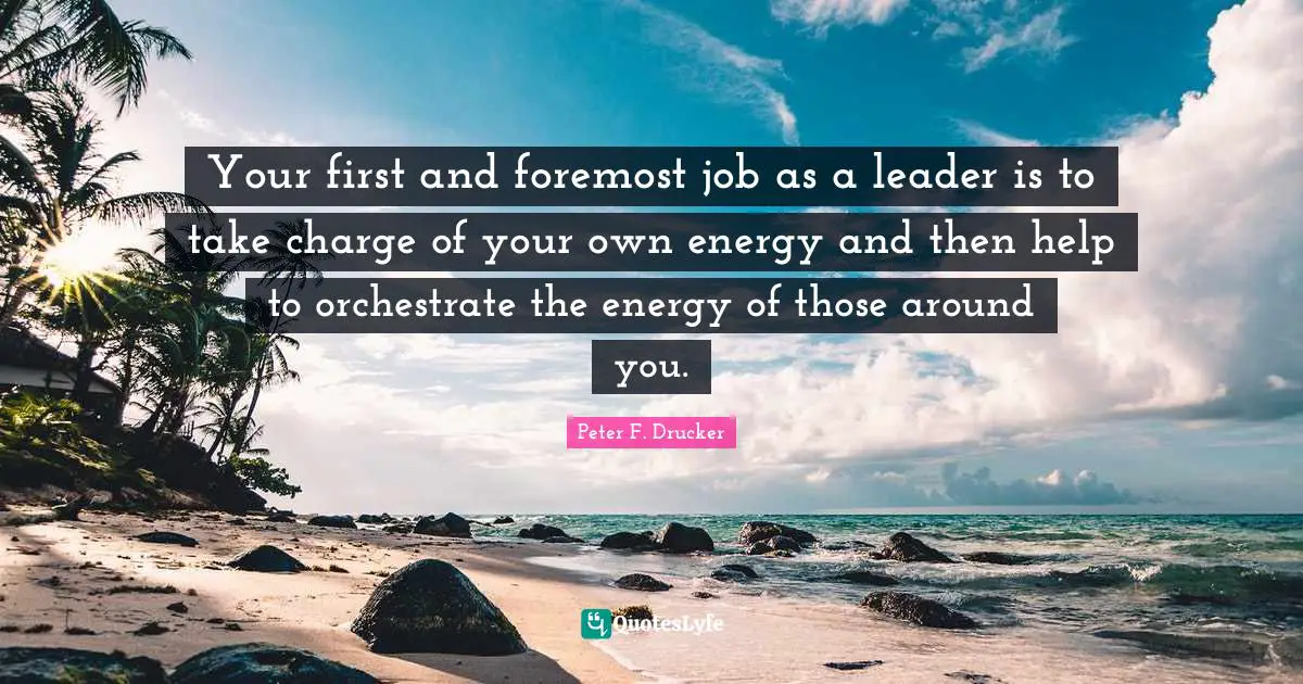 Peter F. Drucker Quotes: "Your first and foremost job as a leader is to take charge of your own energy and then help to orchestrate the energy of those around you."