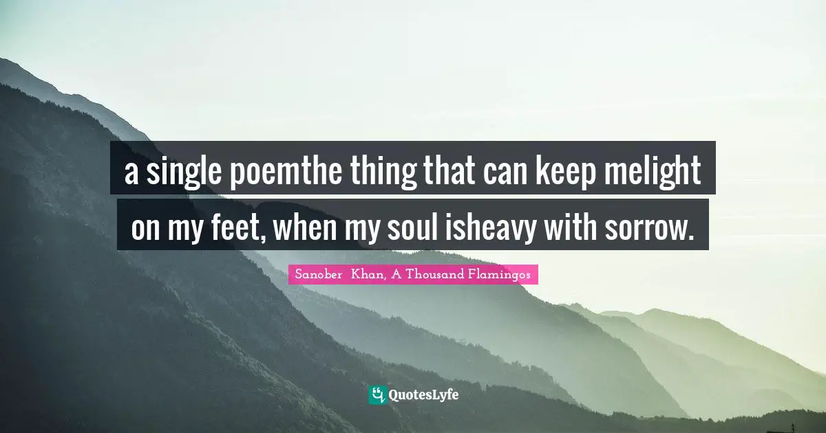 Sanober  Khan, A Thousand Flamingos Quotes: "a single poemthe thing that can keep melight on my feet, when my soul isheavy with sorrow."