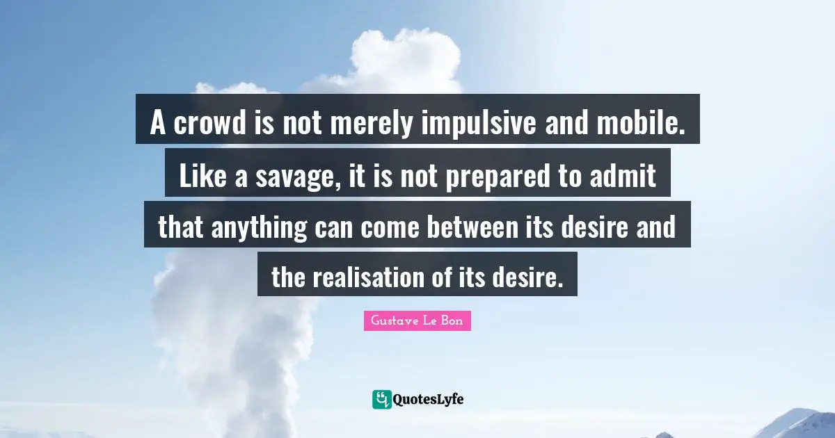 A crowd is not merely impulsive and mobile. Like a savage, it is not prepared to admit that anything can come between its desire and the realisation of its desire.