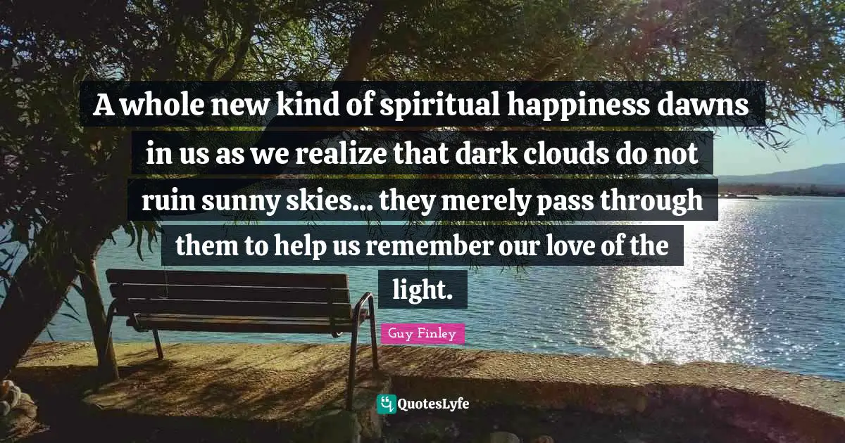 A whole new kind of spiritual happiness dawns in us as we realize that dark clouds do not ruin sunny skies... they merely pass through them to help us remember our love of the light.