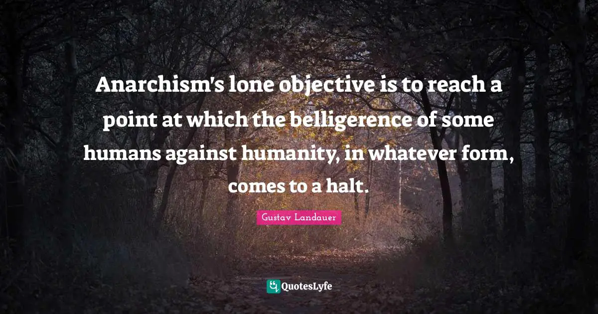 Anarchism's lone objective is to reach a point at which the belligerence of some humans against humanity, in whatever form, comes to a halt.