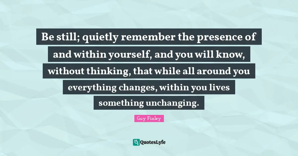Unchanging Quotes: "Be still; quietly remember the presence of and within yourself, and you will know, without thinking, that while all around you everything changes, within you lives something unchanging."