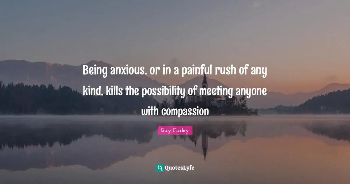 Being anxious, or in a painful rush of any kind, kills the possibility of meeting anyone with compassion