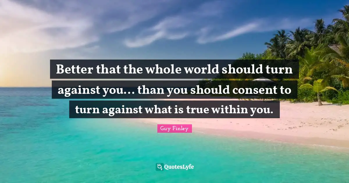 Better that the whole world should turn against you... than you should consent to turn against what is true within you.