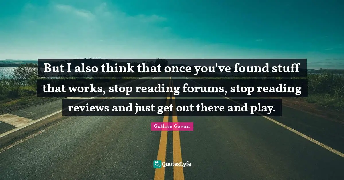 But I also think that once you've found stuff that works, stop reading forums, stop reading reviews and just get out there and play.