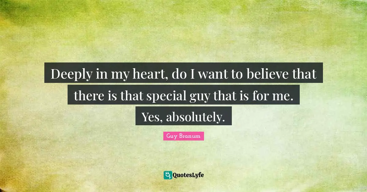 Deeply in my heart, do I want to believe that there is that special guy that is for me. Yes, absolutely.