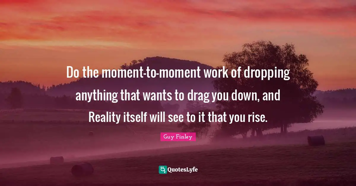 Do the moment-to-moment work of dropping anything that wants to drag you down, and Reality itself will see to it that you rise.