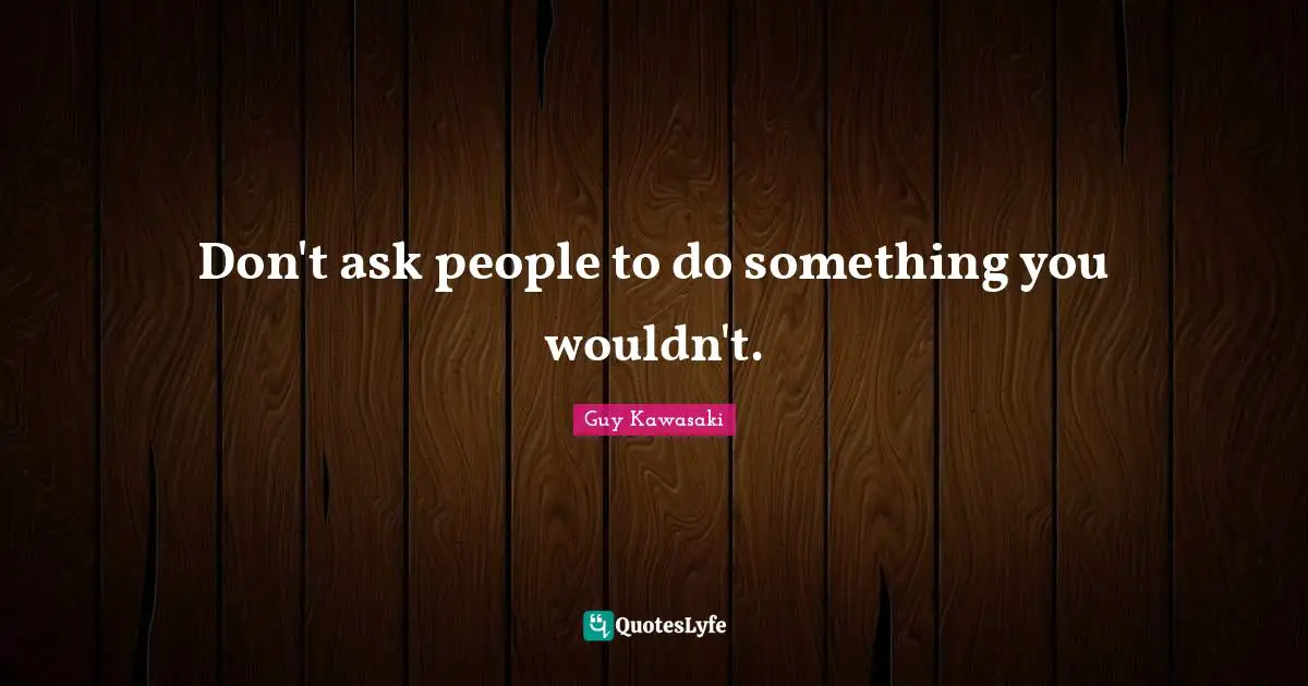 Don't ask people to do something you wouldn't.