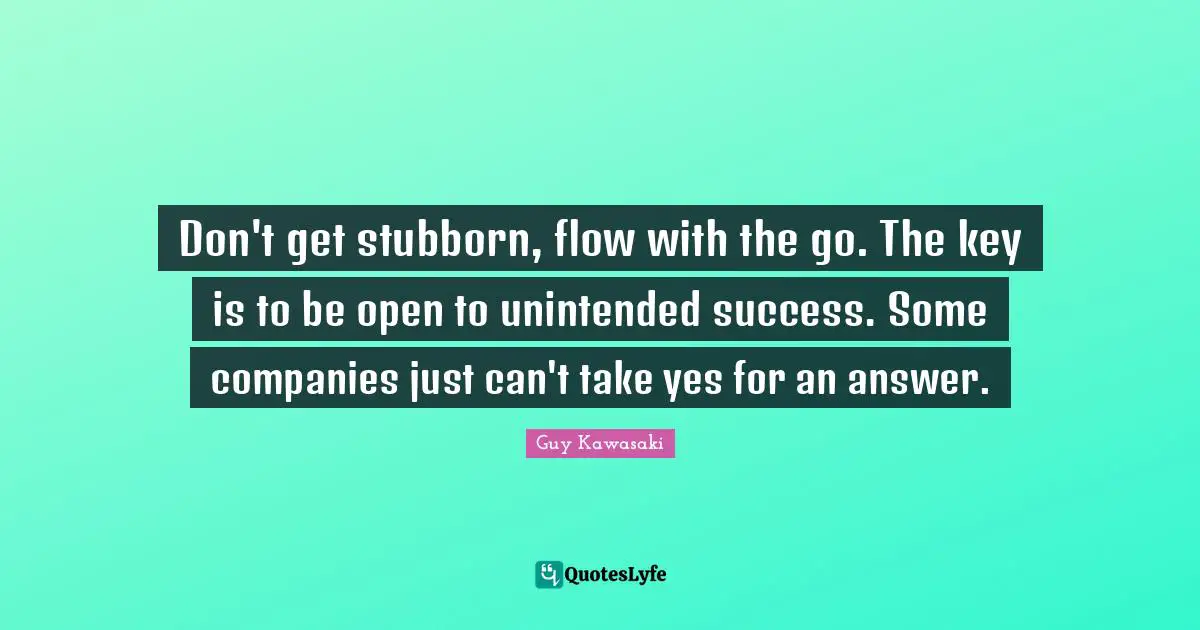 Don't get stubborn, flow with the go. The key is to be open to unintended success. Some companies just can't take yes for an answer.