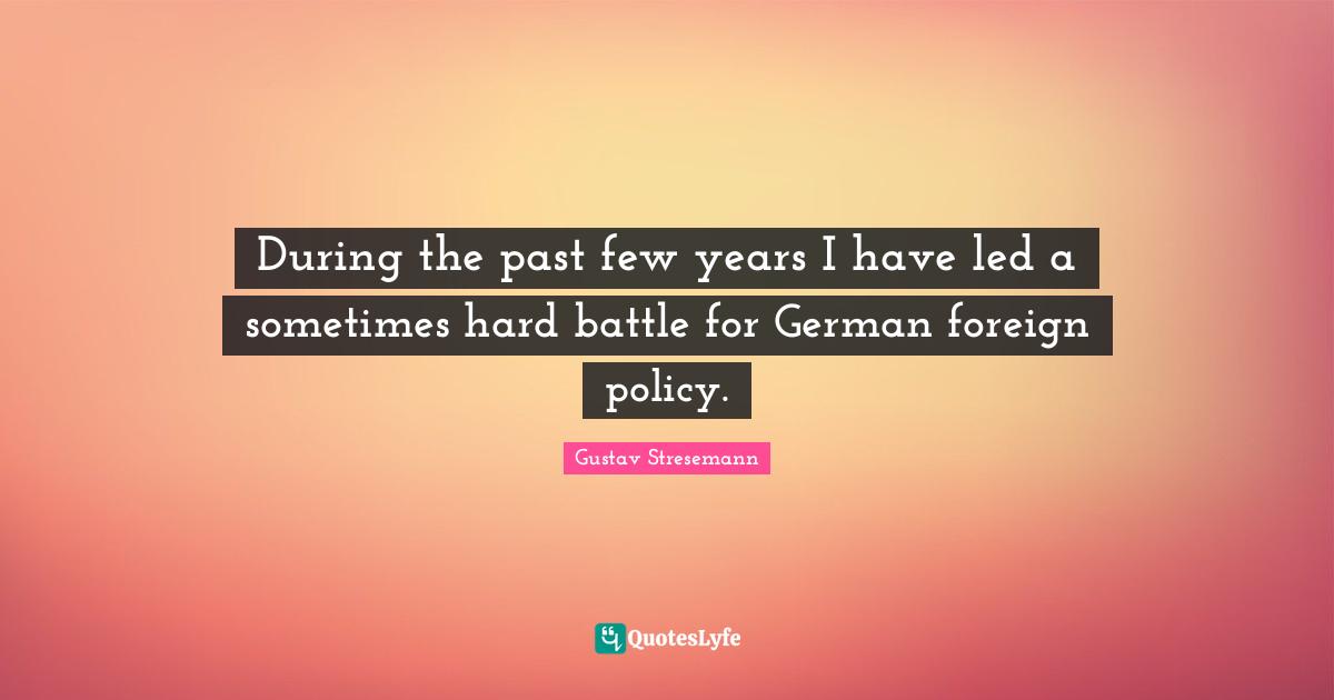 During the past few years I have led a sometimes hard battle for German foreign policy.