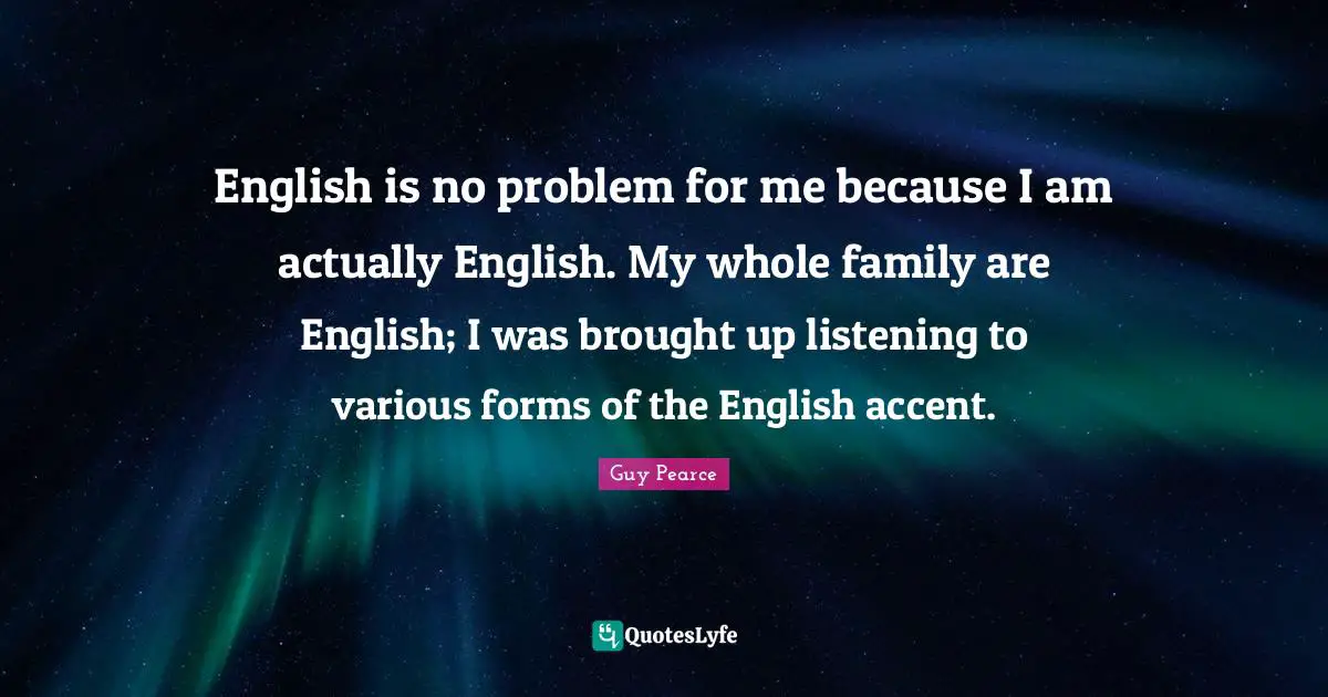English is no problem for me because I am actually English. My whole family are English; I was brought up listening to various forms of the English accent.
