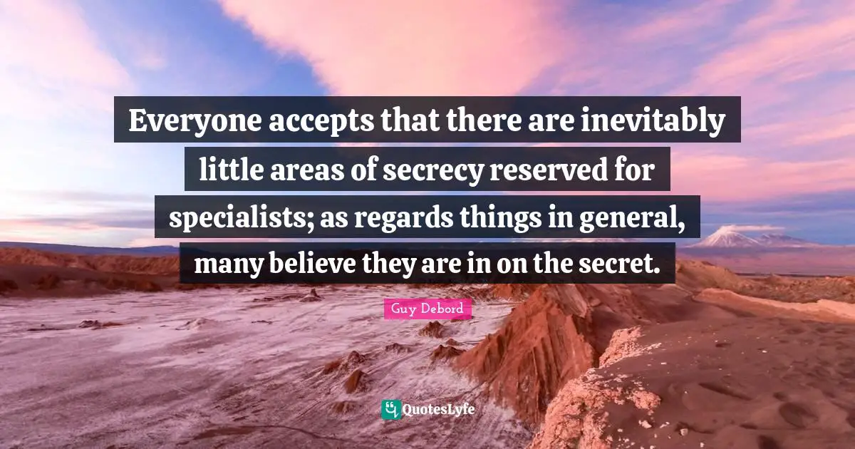 Guy Debord Quotes: "Everyone accepts that there are inevitably little areas of secrecy reserved for specialists; as regards things in general, many believe they are in on the secret."