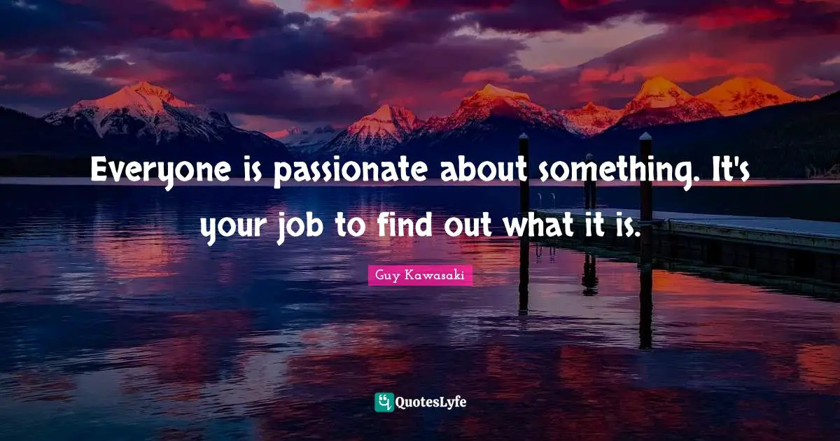 Everyone is passionate about something. It's your job to find out what it is.