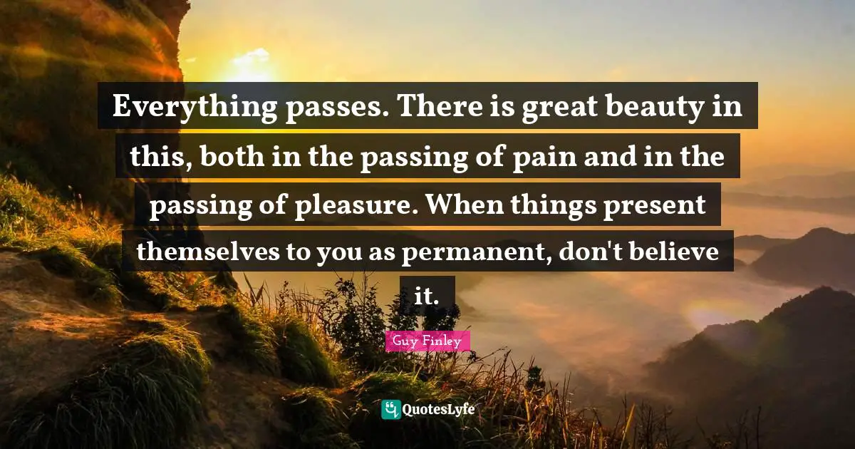 Everything passes. There is great beauty in this, both in the passing of pain and in the passing of pleasure. When things present themselves to you as permanent, don't believe it.