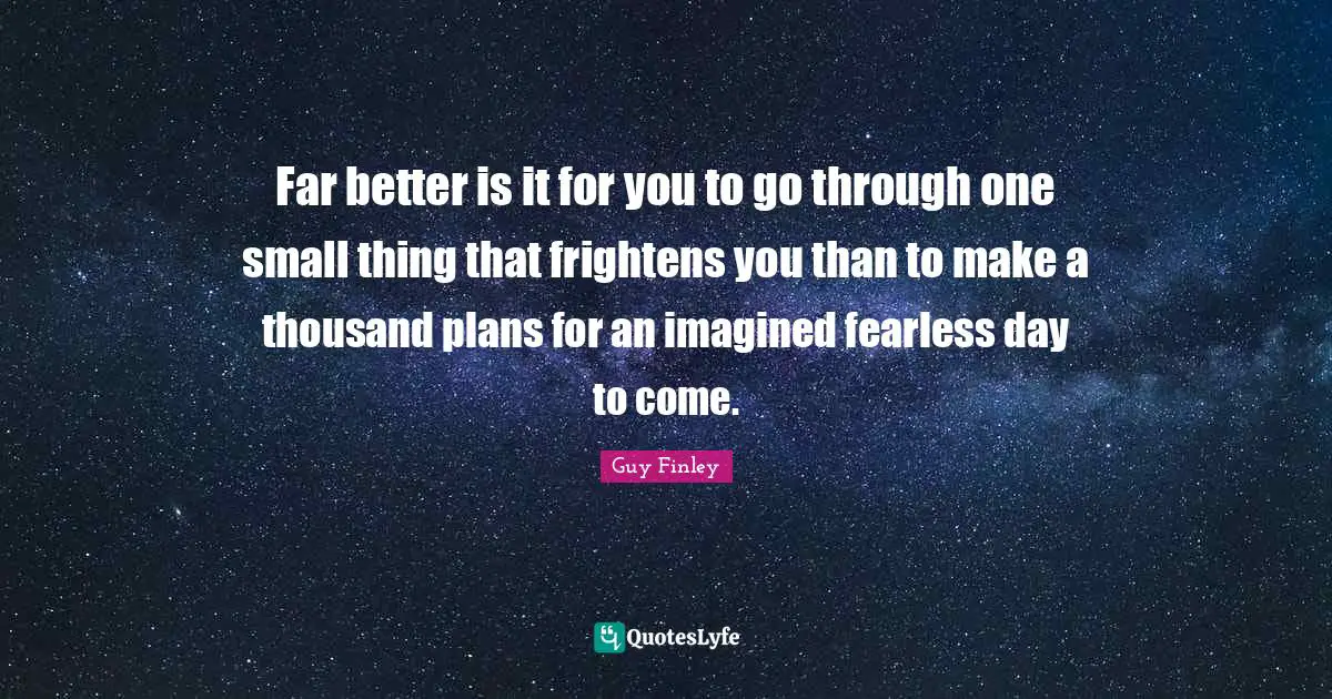 Far better is it for you to go through one small thing that frightens you than to make a thousand plans for an imagined fearless day to come.