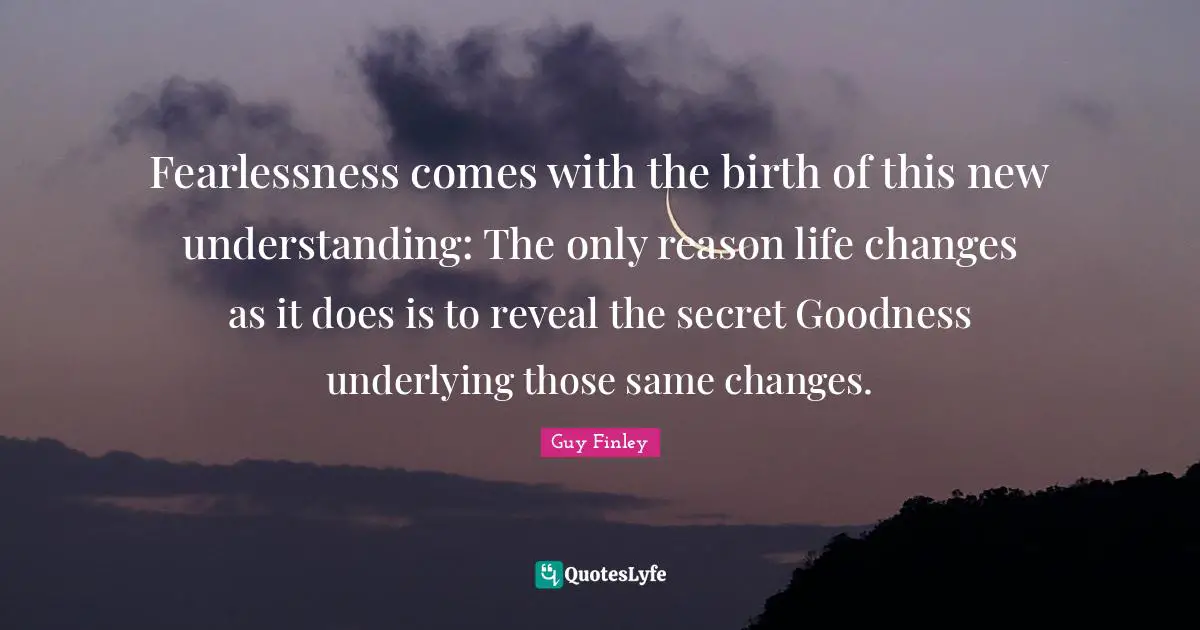 Fearlessness comes with the birth of this new understanding: The only reason life changes as it does is to reveal the secret Goodness underlying those same changes.