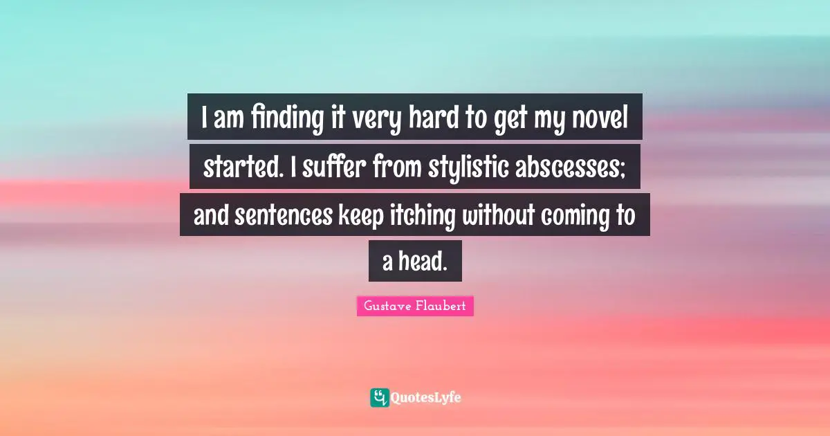 I am finding it very hard to get my novel started. I suffer from stylistic abscesses; and sentences keep itching without coming to a head.