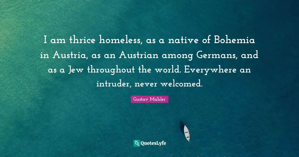 Bohemia Quotes: "I am thrice homeless, as a native of Bohemia in Austria, as an Austrian among Germans, and as a Jew throughout the world. Everywhere an intruder, never welcomed."