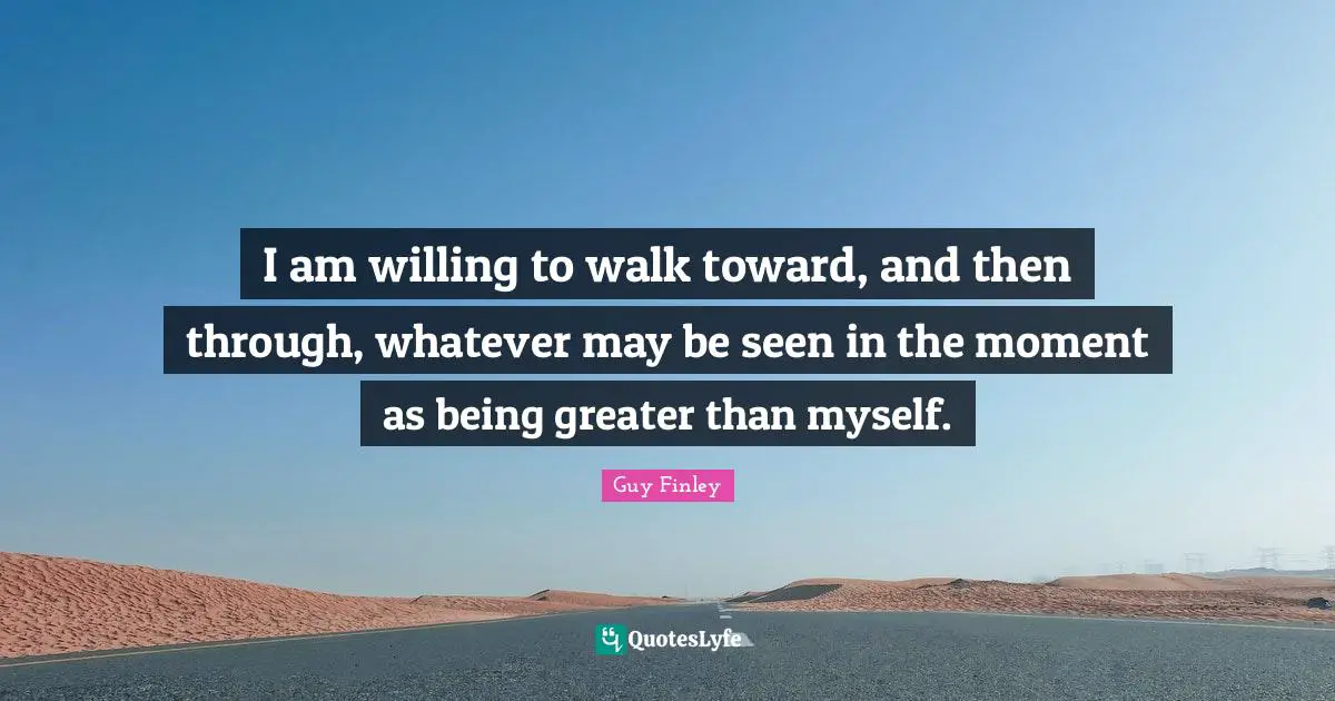 I am willing to walk toward, and then through, whatever may be seen in the moment as being greater than myself.