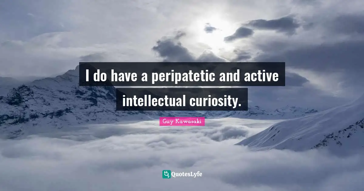 I do have a peripatetic and active intellectual curiosity.