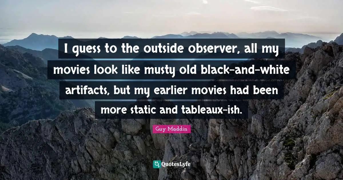 Guy Maddin Quotes: "I guess to the outside observer, all my movies look like musty old black-and-white artifacts, but my earlier movies had been more static and tableaux-ish."