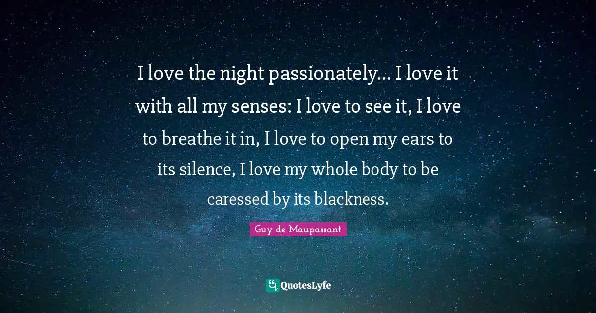 Guy De Maupassant Quotes: "I love the night passionately... I love it with all my senses: I love to see it, I love to breathe it in, I love to open my ears to its silence, I love my whole body to be caressed by its blackness."