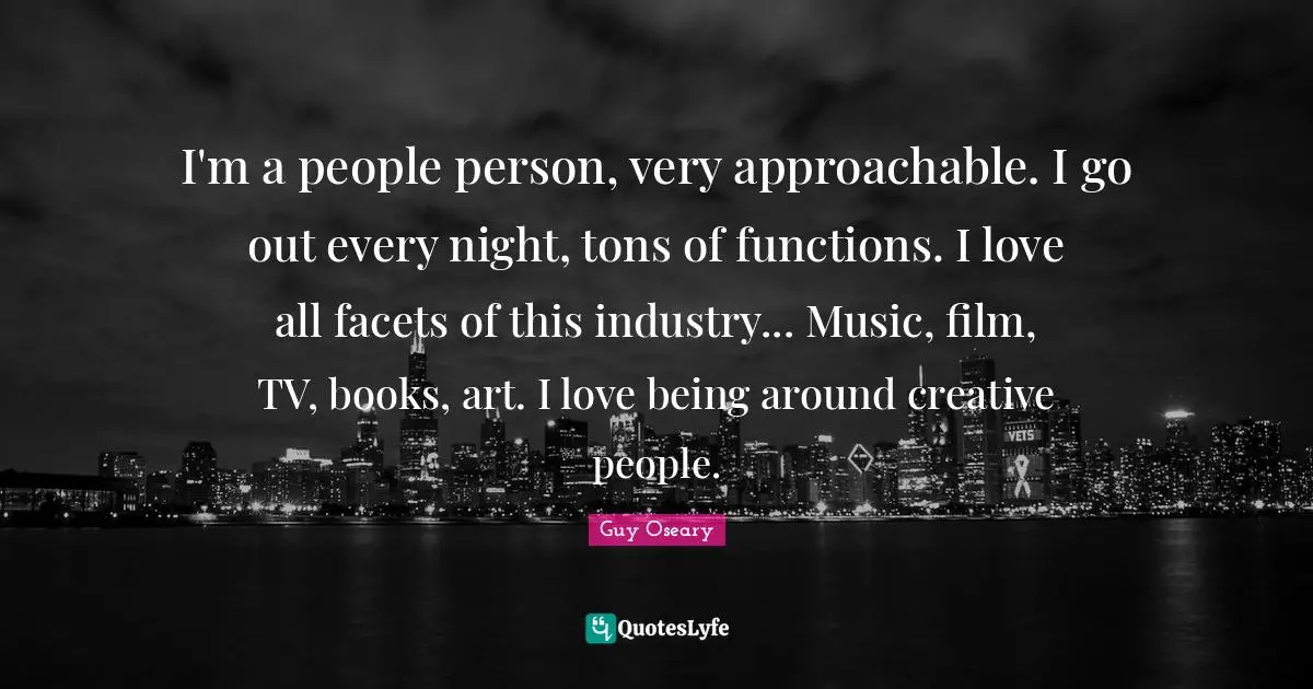 I'm a people person, very approachable. I go out every night, tons of functions. I love all facets of this industry... Music, film, TV, books, art. I love being around creative people.