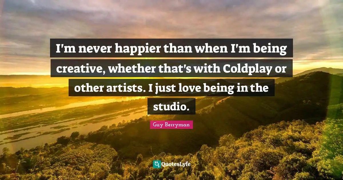I'm never happier than when I'm being creative, whether that's with Coldplay or other artists. I just love being in the studio.