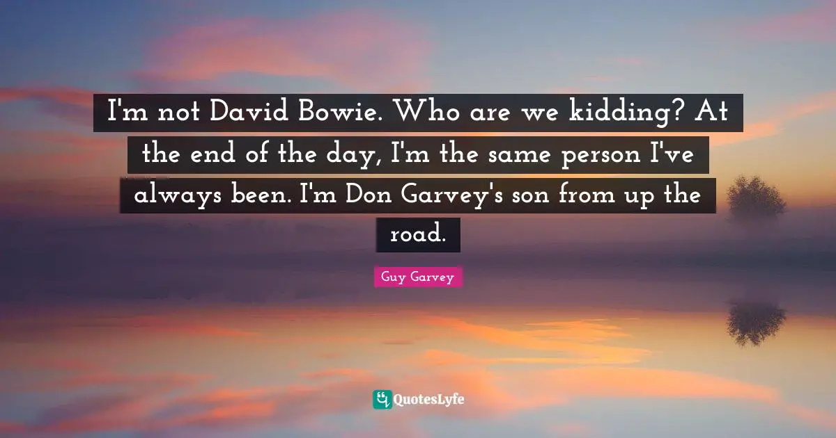 I'm not David Bowie. Who are we kidding? At the end of the day, I'm the same person I've always been. I'm Don Garvey's son from up the road.