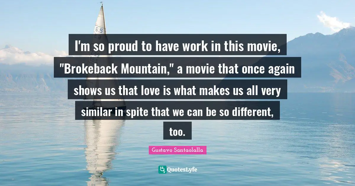 I'm so proud to have work in this movie, "Brokeback Mountain," a movie that once again shows us that love is what makes us all very similar in spite that we can be so different, too.