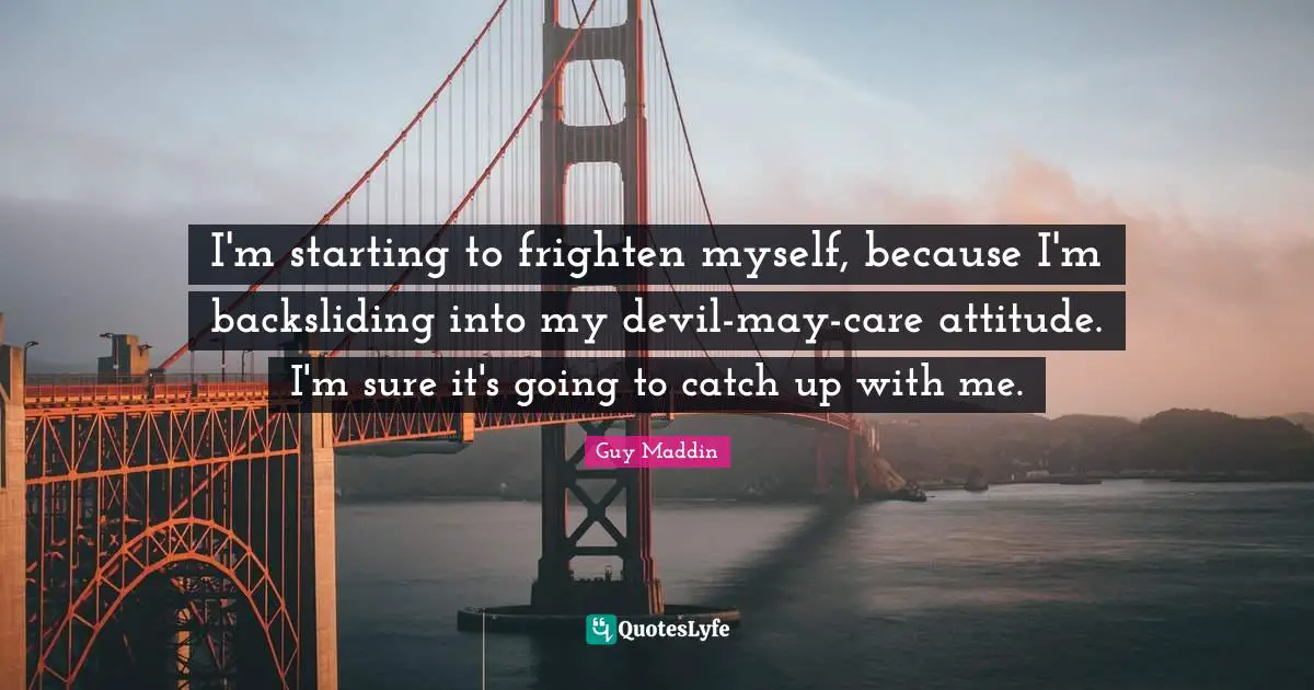 I'm starting to frighten myself, because I'm backsliding into my devil-may-care attitude. I'm sure it's going to catch up with me.