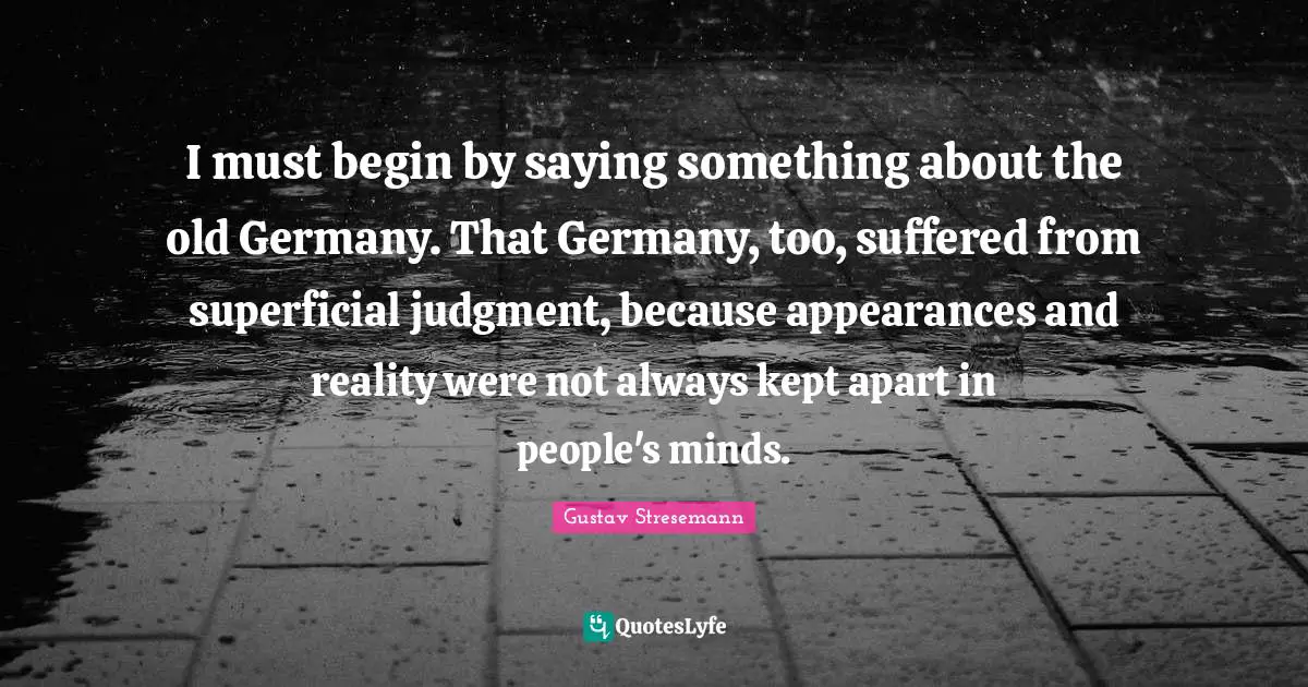 I must begin by saying something about the old Germany. That Germany, too, suffered from superficial judgment, because appearances and reality were not always kept apart in people's minds.