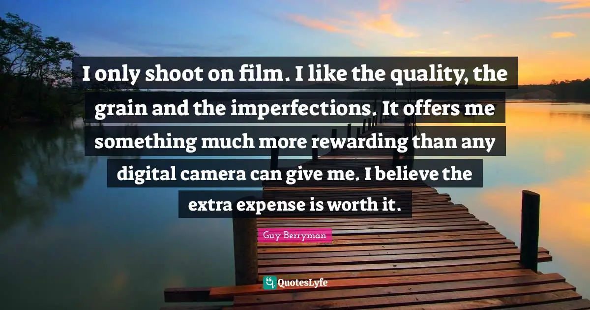 I only shoot on film. I like the quality, the grain and the imperfections. It offers me something much more rewarding than any digital camera can give me. I believe the extra expense is worth it.