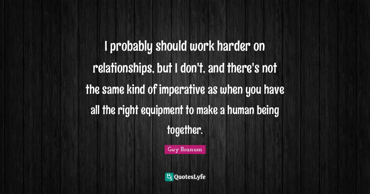 I probably should work harder on relationships, but I don't, and there's not the same kind of imperative as when you have all the right equipment to make a human being together.