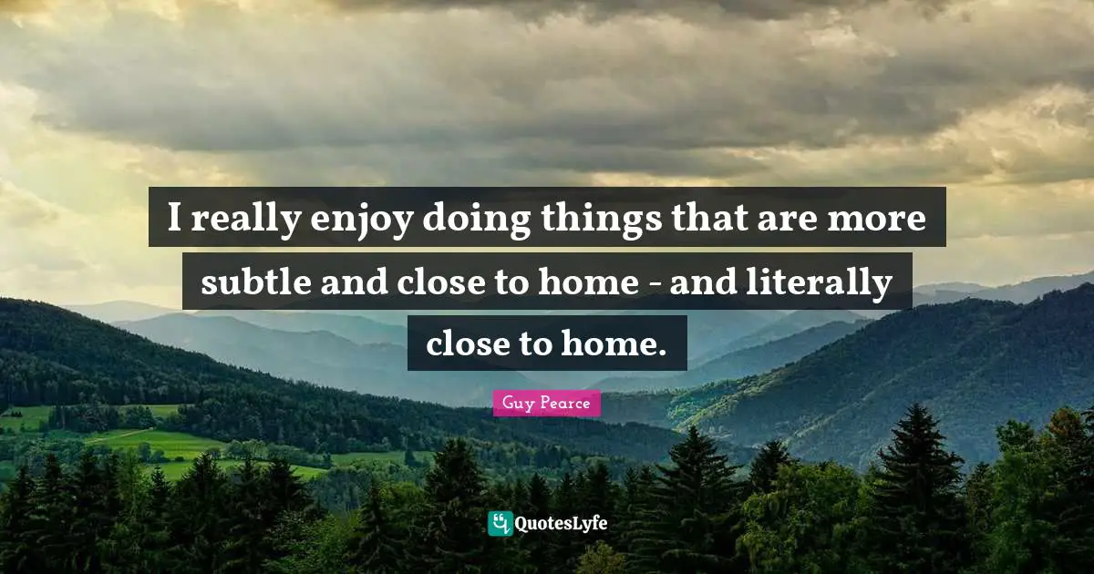 I really enjoy doing things that are more subtle and close to home - and literally close to home.