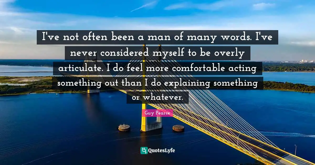 I've not often been a man of many words. I've never considered myself to be overly articulate. I do feel more comfortable acting something out than I do explaining something or whatever.